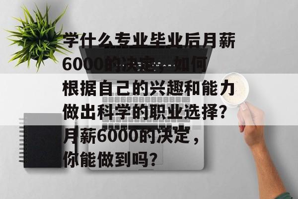 学什么专业毕业后月薪6000的决定,如何根据自己的兴趣和能力做出科学的职业选择?月薪6000的决定,你能做到吗? 学什么专业毕业后月薪6000的决定,如何根据自己的兴趣和能力做出科学的职业选择?月薪6000的决定,你能做到吗?