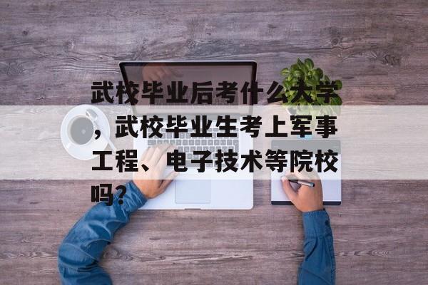 武校毕业后考什么大学,武校毕业生考上军事工程、电子技术等院校吗? 武校毕业后考什么大学,武校毕业生考上军事工程、电子技术等院校吗?