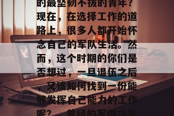 毕业多年后,你是否还记得那个在军训中打过的最坚韧不拔的青年?现在,在选择工作的道路上,很多人都开始怀念自己的军队生活。然而,这个时期的你们是否想过,一旦退伍之后,又该如何找到一份能够发挥自己能力的工作呢?,曾经的军训少年,如何在退役后找到适合自己的工作? 毕业多年后,你是否还记得那个在军训中打过的最坚韧不拔的青年?现在,在选择工作的道路上,很多人都开始怀念自己的军队生活。然而,这个时期的你们是否想过,一旦退伍之后,又该如何找到一份能够发挥自己能力的工作呢?,曾经的军训少年,如何在退役后找到适合自己的工作?