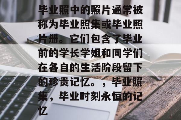 毕业照中的照片通常被称为毕业照集或毕业照片册。它们包含了毕业前的学长学姐和同学们在各自的生活阶段留下的珍贵记忆。,毕业照集,毕业时刻永恒的记忆 毕业照中的照片通常被称为毕业照集或毕业照片册。它们包含了毕业前的学长学姐和同学们在各自的生活阶段留下的珍贵记忆。,毕业照集,毕业时刻永恒的记忆
