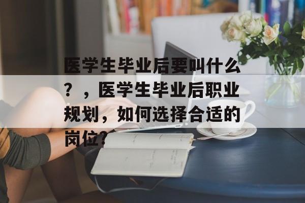 医学生毕业后要叫什么?,医学生毕业后职业规划,如何选择合适的岗位? 医学生毕业后要叫什么?,医学生毕业后职业规划,如何选择合适的岗位?