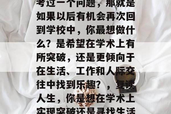 毕业后的你是否曾经思考过一个问题,那就是如果以后有机会再次回到学校中,你最想做什么?是希望在学术上有所突破,还是更倾向于在生活、工作和人际交往中找到乐趣?,复读人生,你是想在学术上实现突破还是寻找生活的乐趣? 毕业后的你是否曾经思考过一个问题,那就是如果以后有机会再次回到学校中,你最想做什么?是希望在学术上有所突破,还是更倾向于在生活、工作和人际交往中找到乐趣?,复读人生,你是想在学术上实现突破还是寻找生活的乐趣?