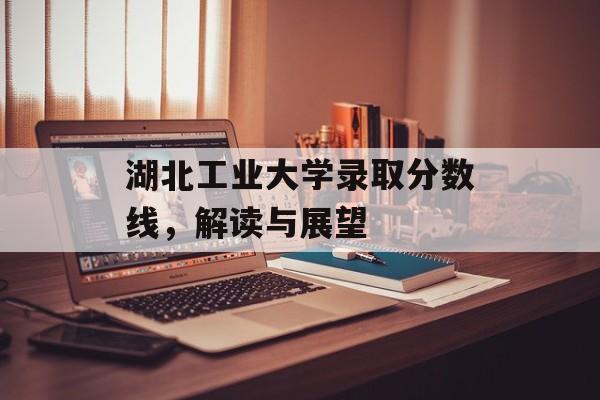 湖北工业大学录取分数线，解读与展望