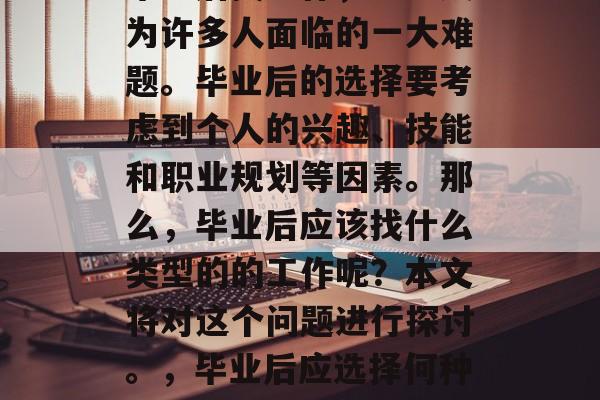 毕业后找工作,已经成为许多人面临的一大难题。毕业后的选择要考虑到个人的兴趣、技能和职业规划等因素。那么,毕业后应该找什么类型的的工作呢?本文将对这个问题进行探讨。,毕业后应选择何种工作?理性思考求职路 毕业后找工作,已经成为许多人面临的一大难题。毕业后的选择要考虑到个人的兴趣、技能和职业规划等因素。那么,毕业后应该找什么类型的的工作呢?本文将对这个问题进行探讨。,毕业后应选择何种工作?理性思考求职路
