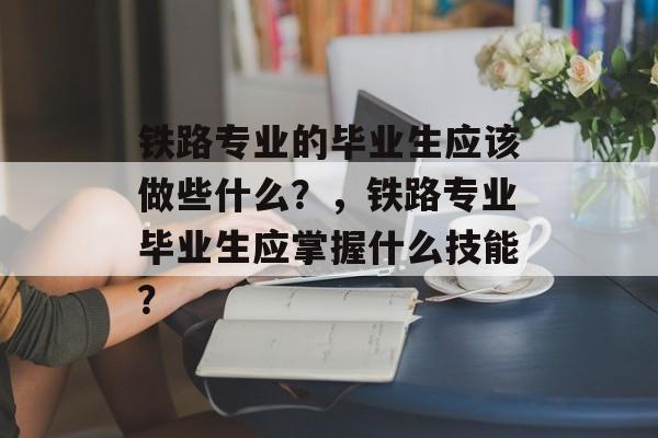 铁路专业的毕业生应该做些什么？，铁路专业毕业生应掌握什么技能？