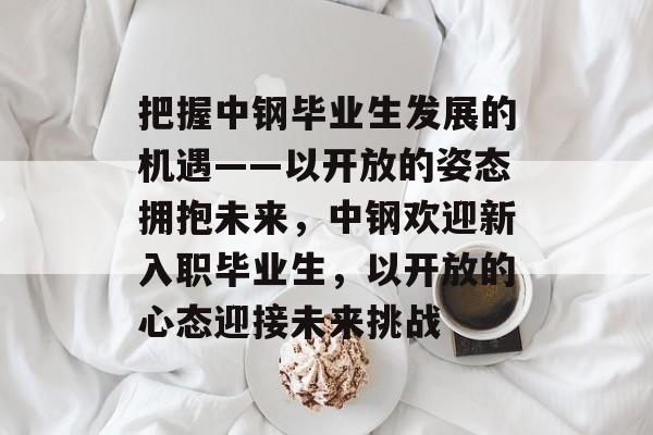 把握中钢毕业生发展的机遇——以开放的姿态拥抱未来，中钢欢迎新入职毕业生，以开放的心态迎接未来挑战