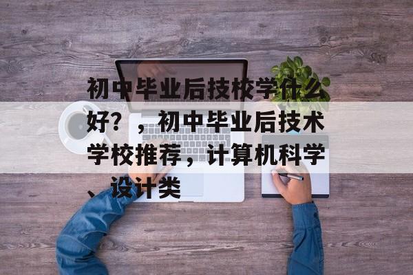 初中毕业后技校学什么好?,初中毕业后技术学校推荐,计算机科学、设计类 初中毕业后技校学什么好?,初中毕业后技术学校推荐,计算机科学、设计类