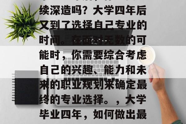 毕业一年后，你想要继续深造吗？大学四年后又到了选择自己专业的时间。在面对无数的可能时，你需要综合考虑自己的兴趣、能力和未来的职业规划来确定最终的专业选择。，大学毕业四年，如何做出最佳决策