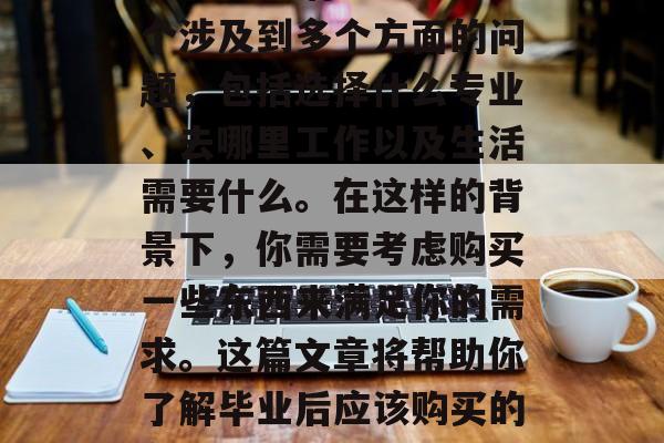 毕业，是一个重要的决定，无论是在职业生涯还是在生活中。这是一个涉及到多个方面的问题，包括选择什么专业、去哪里工作以及生活需要什么。在这样的背景下，你需要考虑购买一些东西来满足你的需求。这篇文章将帮助你了解毕业后应该购买的东西。，毕业生需要准备什么，职业规划与生活必需品