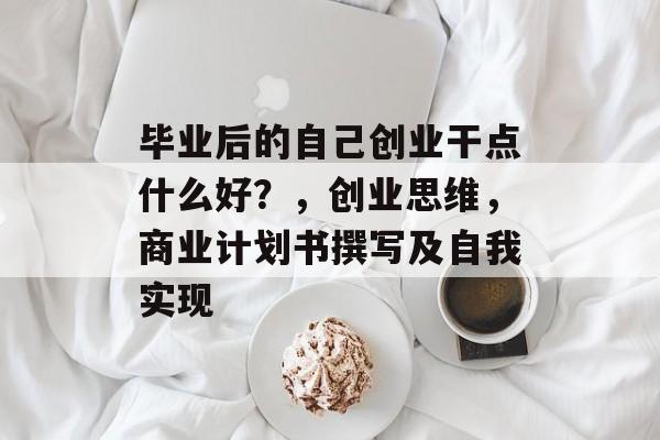 毕业后的自己创业干点什么好?,创业思维,商业计划书撰写及自我实现 毕业后的自己创业干点什么好?,创业思维,商业计划书撰写及自我实现