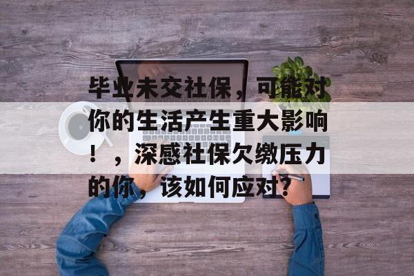 毕业未交社保,可能对你的生活产生重大影响!,深感社保欠缴压力的你,该如何应对? 毕业未交社保,可能对你的生活产生重大影响!,深感社保欠缴压力的你,该如何应对?