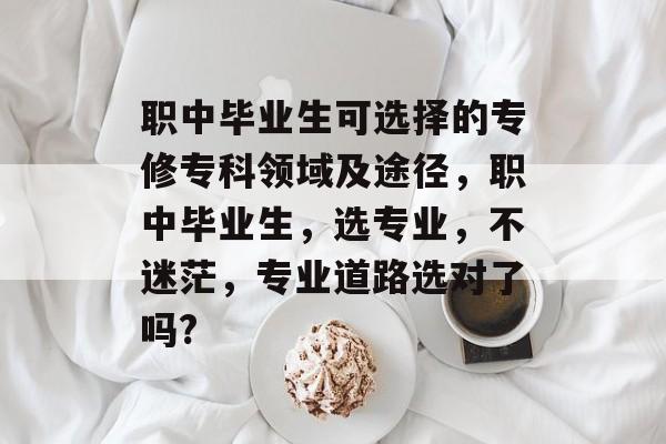 职中毕业生可选择的专修专科领域及途径，职中毕业生，选专业，不迷茫，专业道路选对了吗?