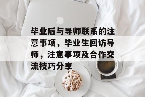 毕业后与导师联系的注意事项,毕业生回访导师,注意事项及合作交流技巧分享 毕业后与导师联系的注意事项,毕业生回访导师,注意事项及合作交流技巧分享