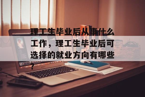 理工生毕业后从事什么工作，理工生毕业后可选择的就业方向有哪些?