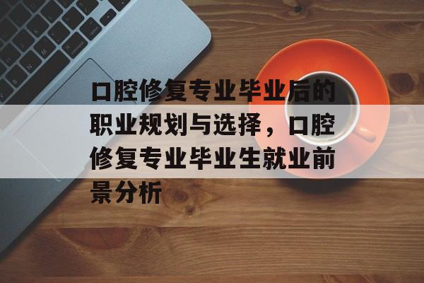 口腔修复专业毕业后的职业规划与选择,口腔修复专业毕业生就业前景分析 口腔修复专业毕业后的职业规划与选择,口腔修复专业毕业生就业前景分析