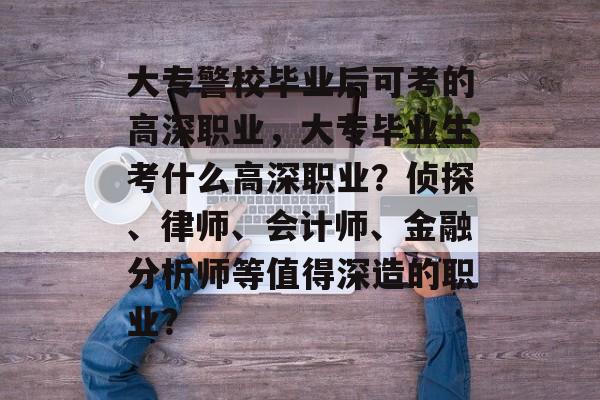 大专警校毕业后可考的高深职业，大专毕业生考什么高深职业？侦探、律师、会计师、金融分析师等值得深造的职业？