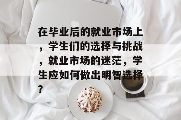 在毕业后的就业市场上，学生们的选择与挑战，就业市场的迷茫，学生应如何做出明智选择？