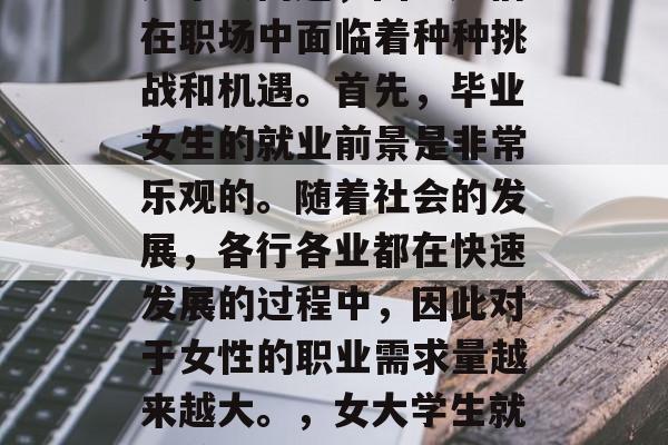 毕业后的女生就业选择是个大问题,因为她们在职场中面临着种种挑战和机遇。首先,毕业女生的就业前景是非常乐观的。随着社会的发展,各行各业都在快速发展的过程中,因此对于女性的职业需求量越来越大。,女大学生就业前景好,职场广阔应抓住机会! 毕业后的女生就业选择是个大问题,因为她们在职场中面临着种种挑战和机遇。首先,毕业女生的就业前景是非常乐观的。随着社会的发展,各行各业都在快速发展的过程中,因此对于女性的职业需求量越来越大。,女大学生就业前景好,职场广阔应抓住机会!