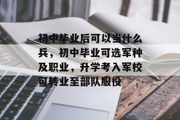 初中毕业后可以当什么兵,初中毕业可选军种及职业,升学考入军校可转业至部队服役 初中毕业后可以当什么兵,初中毕业可选军种及职业,升学考入军校可转业至部队服役