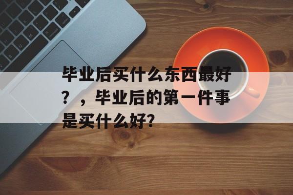 毕业后买什么东西最好?,毕业后的第一件事是买什么好? 毕业后买什么东西最好?,毕业后的第一件事是买什么好?