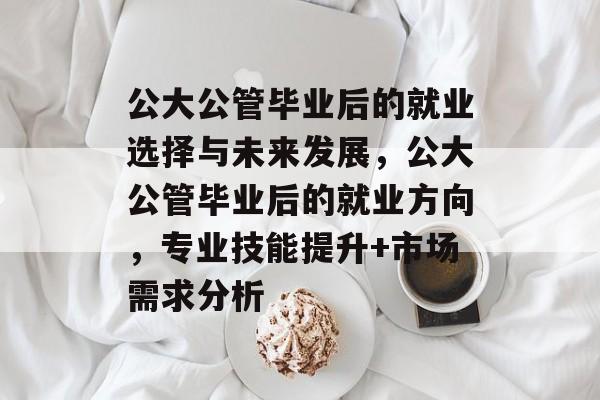 公大公管毕业后的就业选择与未来发展，公大公管毕业后的就业方向，专业技能提升+市场需求分析