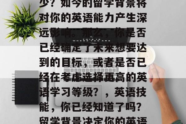 毕业后的英语水平是多少？如今的留学背景将对你的英语能力产生深远影响。那么，你是否已经确定了未来想要达到的目标，或者是否已经在考虑选择更高的英语学习等级？，英语技能，你已经知道了吗？留学背景决定你的英语能力！
