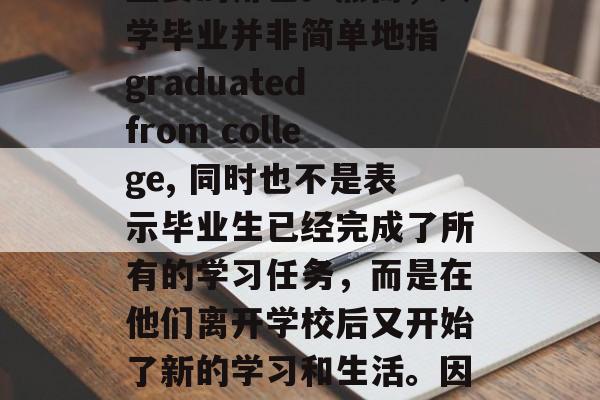 毕业是人生的一个重要里程碑,它标志着一个人从学生时代过渡到成年阶段。在这个过程中,大学无疑扮演着至关重要的角色。然而,大学毕业并非简单地指 graduated from college, 同时也不是表示毕业生已经完成了所有的学习任务,而是在他们离开学校后又开始了新的学习和生活。因此,正确的称呼毕业,应该是大学毕业后的继续深造或者从事相关工作。,毕业后,新起点,新挑战,开始新生活? 毕业是人生的一个重要里程碑,它标志着一个人从学生时代过渡到成年阶段。在这个过程中,大学无疑扮演着至关重要的角色。然而,大学毕业并非简单地指 graduated from college, 同时也不是表示毕业生已经完成了所有的学习任务,而是在他们离开学校后又开始了新的学习和生活。因此,正确的称呼毕业,应该是大学毕业后的继续深造或者从事相关工作。,毕业后,新起点,新挑战,开始新生活?