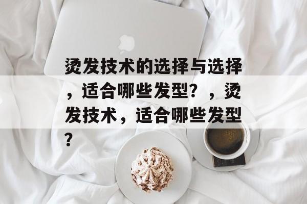 烫发技术的选择与选择,适合哪些发型?,烫发技术,适合哪些发型? 烫发技术的选择与选择,适合哪些发型?,烫发技术,适合哪些发型?