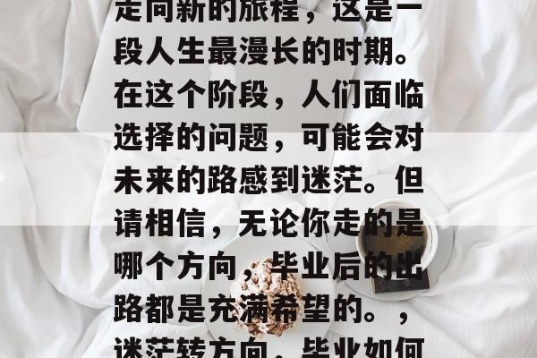 毕业,从人生的分叉口走向新的旅程,这是一段人生最漫长的时期。在这个阶段,人们面临选择的问题,可能会对未来的路感到迷茫。但请相信,无论你走的是哪个方向,毕业后的出路都是充满希望的。,迷茫转方向,毕业如何拥抱新的人生旅程? 毕业,从人生的分叉口走向新的旅程,这是一段人生最漫长的时期。在这个阶段,人们面临选择的问题,可能会对未来的路感到迷茫。但请相信,无论你走的是哪个方向,毕业后的出路都是充满希望的。,迷茫转方向,毕业如何拥抱新的人生旅程?