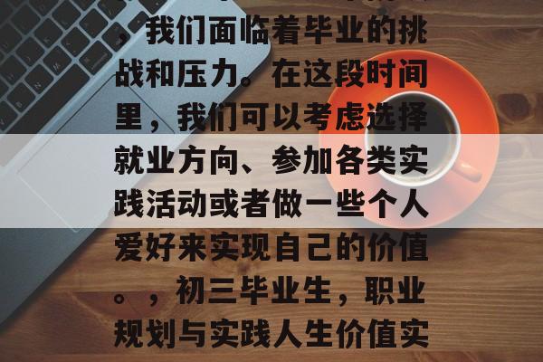 在初三毕业生这个阶段,我们面临着毕业的挑战和压力。在这段时间里,我们可以考虑选择就业方向、参加各类实践活动或者做一些个人爱好来实现自己的价值。,初三毕业生,职业规划与实践人生价值实现之道 在初三毕业生这个阶段,我们面临着毕业的挑战和压力。在这段时间里,我们可以考虑选择就业方向、参加各类实践活动或者做一些个人爱好来实现自己的价值。,初三毕业生,职业规划与实践人生价值实现之道