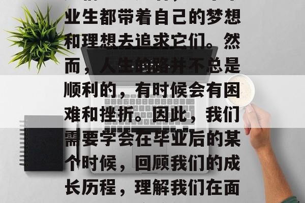 毕业后的我们,像一只忙碌的蚂蚁,在生活的海洋中慢慢爬行。时间无情地流逝着,每个毕业生都带着自己的梦想和理想去追求它们。然而,人生的路并不总是顺利的,有时候会有困难和挫折。因此,我们需要学会在毕业后的某个时候,回顾我们的成长历程,理解我们在面对问题时应该怎么做。,在毕业后的挣扎与成长,理解和应对困境的关键 毕业后的我们,像一只忙碌的蚂蚁,在生活的海洋中慢慢爬行。时间无情地流逝着,每个毕业生都带着自己的梦想和理想去追求它们。然而,人生的路并不总是顺利的,有时候会有困难和挫折。因此,我们需要学会在毕业后的某个时候,回顾我们的成长历程,理解我们在面对问题时应该怎么做。,在毕业后的挣扎与成长,理解和应对困境的关键
