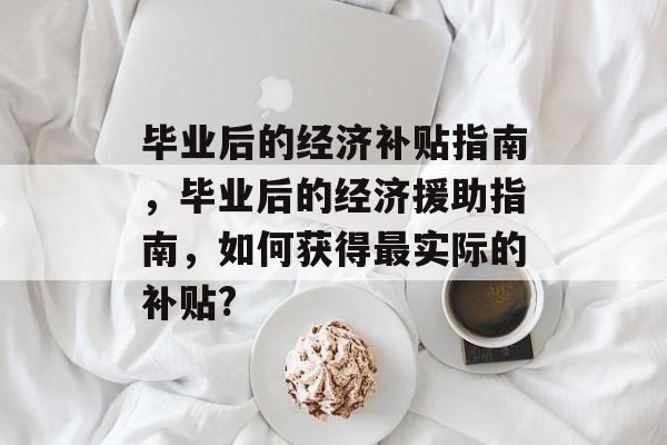 毕业后的经济补贴指南，毕业后的经济援助指南，如何获得最实际的补贴?