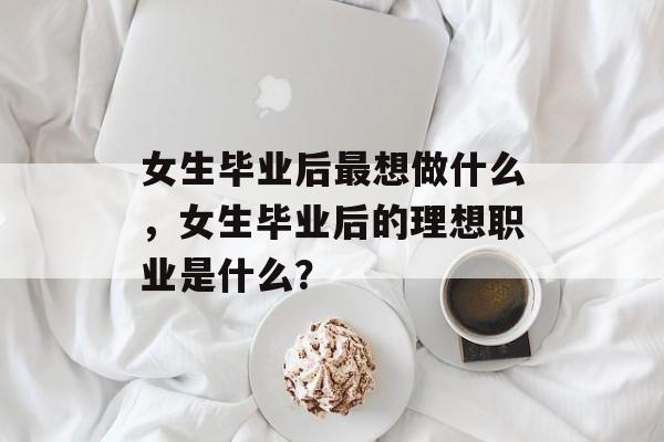 女生毕业后最想做什么,女生毕业后的理想职业是什么? 女生毕业后最想做什么,女生毕业后的理想职业是什么?