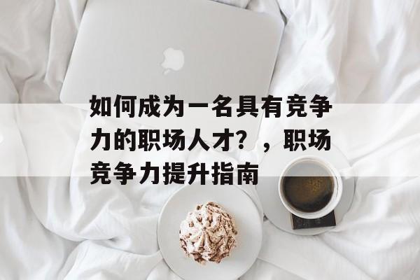 如何成为一名具有竞争力的职场人才？，职场竞争力提升指南
