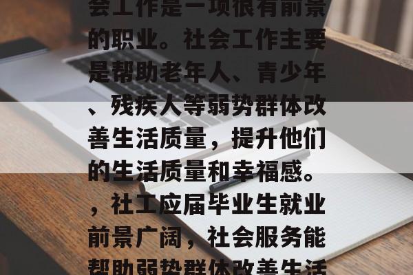 社工专业毕业后从事社会工作是一项很有前景的职业。社会工作主要是帮助老年人、青少年、残疾人等弱势群体改善生活质量,提升他们的生活质量和幸福感。,社工应届毕业生就业前景广阔,社会服务能帮助弱势群体改善生活质量 社工专业毕业后从事社会工作是一项很有前景的职业。社会工作主要是帮助老年人、青少年、残疾人等弱势群体改善生活质量,提升他们的生活质量和幸福感。,社工应届毕业生就业前景广阔,社会服务能帮助弱势群体改善生活质量