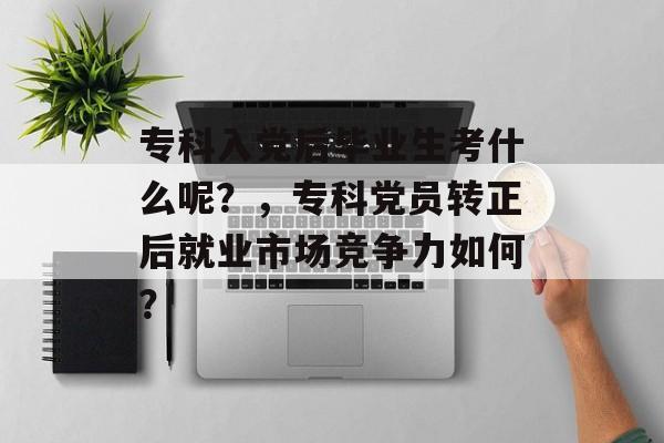 专科入党后毕业生考什么呢？，专科党员转正后就业市场竞争力如何？
