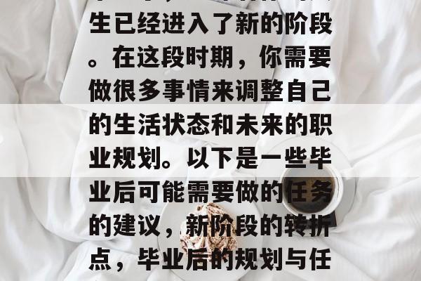 毕业了,意味着你的人生已经进入了新的阶段。在这段时期,你需要做很多事情来调整自己的生活状态和未来的职业规划。以下是一些毕业后可能需要做的任务的建议,新阶段的转折点,毕业后的规划与任务指南 毕业了,意味着你的人生已经进入了新的阶段。在这段时期,你需要做很多事情来调整自己的生活状态和未来的职业规划。以下是一些毕业后可能需要做的任务的建议,新阶段的转折点,毕业后的规划与任务指南
