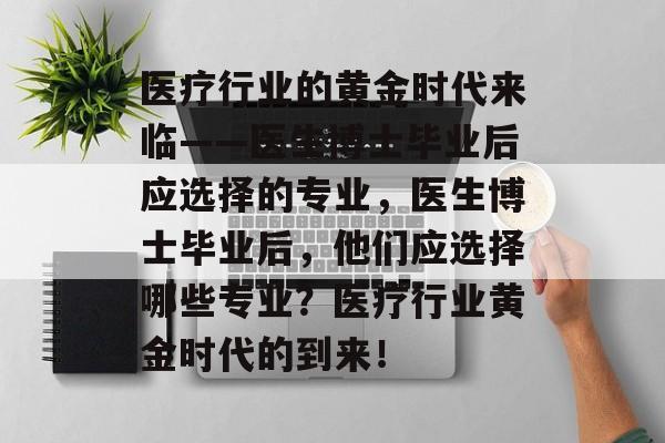 医疗行业的黄金时代来临——医生博士毕业后应选择的专业,医生博士毕业后,他们应选择哪些专业?医疗行业黄金时代的到来! 医疗行业的黄金时代来临——医生博士毕业后应选择的专业,医生博士毕业后,他们应选择哪些专业?医疗行业黄金时代的到来!