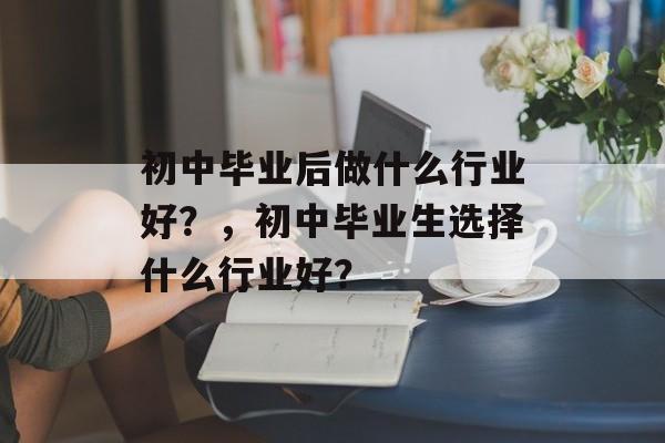 初中毕业后做什么行业好?,初中毕业生选择什么行业好? 初中毕业后做什么行业好?,初中毕业生选择什么行业好?