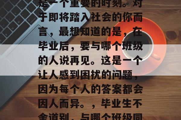 毕业,对很多人来说都是一个重要的时刻。对于即将踏入社会的你而言,最想知道的是,在毕业后,要与哪个班级的人说再见。这是一个让人感到困扰的问题,因为每个人的答案都会因人而异。,毕业生不舍道别,与哪个班级同学告别? 毕业,对很多人来说都是一个重要的时刻。对于即将踏入社会的你而言,最想知道的是,在毕业后,要与哪个班级的人说再见。这是一个让人感到困扰的问题,因为每个人的答案都会因人而异。,毕业生不舍道别,与哪个班级同学告别?