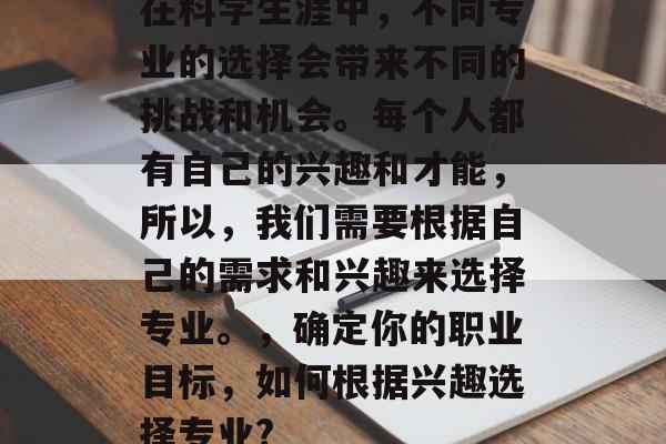 在科学生涯中，不同专业的选择会带来不同的挑战和机会。每个人都有自己的兴趣和才能，所以，我们需要根据自己的需求和兴趣来选择专业。，确定你的职业目标，如何根据兴趣选择专业?