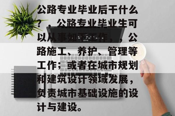 公路专业毕业后干什么？，公路专业毕业生可以从事如下工作，，公路施工、养护、管理等工作；或者在城市规划和建筑设计领域发展，负责城市基础设施的设计与建设。