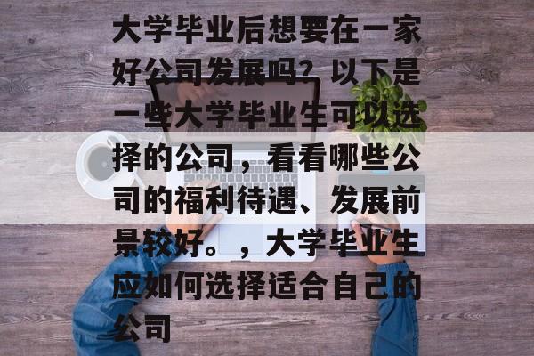大学毕业后想要在一家好公司发展吗？以下是一些大学毕业生可以选择的公司，看看哪些公司的福利待遇、发展前景较好。，大学毕业生应如何选择适合自己的公司