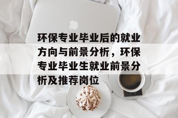 环保专业毕业后的就业方向与前景分析，环保专业毕业生就业前景分析及推荐岗位