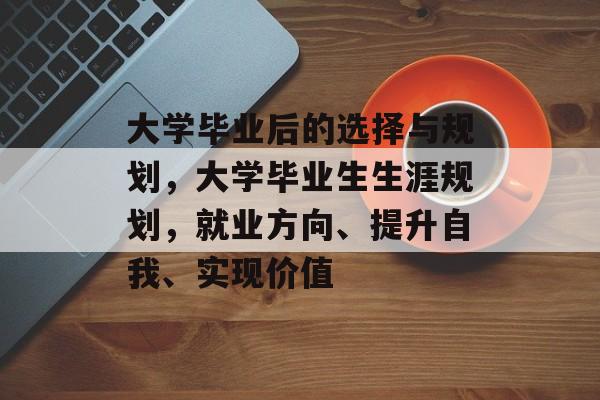 大学毕业后的选择与规划,大学毕业生生涯规划,就业方向、提升自我、实现价值 大学毕业后的选择与规划,大学毕业生生涯规划,就业方向、提升自我、实现价值