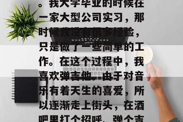 毕业了，总要换上新衣服、穿上西装走向社会。我大学毕业的时候在一家大型公司实习，那时候我没有很多经验，只是做了一些简单的工作。在这个过程中，我喜欢弹吉他。由于对音乐有着天生的喜爱，所以逐渐走上街头，在酒吧里打个招呼、弹个吉他。，吉他之路，从不自知到职业歌手的逆袭