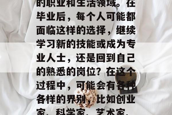 毕业后的界别是指在人生的一个重要阶段,人们可能会经历各种不同的职业和生活领域。在毕业后,每个人可能都面临这样的选择,继续学习新的技能或成为专业人士,还是回到自己的熟悉的岗位?在这个过程中,可能会有各种各样的界别,比如创业家、科学家、艺术家、医生等。,毕业生的选择,职业和生活的多元化界限 毕业后的界别是指在人生的一个重要阶段,人们可能会经历各种不同的职业和生活领域。在毕业后,每个人可能都面临这样的选择,继续学习新的技能或成为专业人士,还是回到自己的熟悉的岗位?在这个过程中,可能会有各种各样的界别,比如创业家、科学家、艺术家、医生等。,毕业生的选择,职业和生活的多元化界限