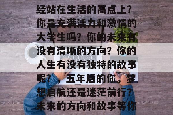 毕业五年后的你是否已经站在生活的高点上？你是充满活力和激情的大学生吗？你的未来有没有清晰的方向？你的人生有没有独特的故事呢？，五年后的你，梦想启航还是迷茫前行？未来的方向和故事等你来探索