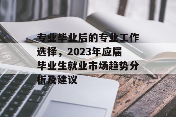 专业毕业后的专业工作选择，2023年应届毕业生就业市场趋势分析及建议