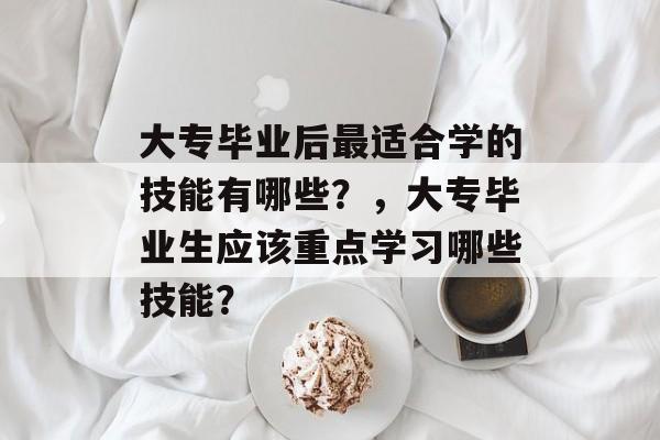 大专毕业后最适合学的技能有哪些？，大专毕业生应该重点学习哪些技能？